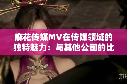 麻花傳媒MV在傳媒領(lǐng)域的獨(dú)特魅力：與其他公司的比較分析