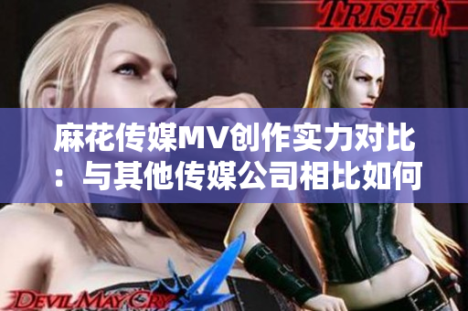 麻花傳媒MV創(chuàng)作實(shí)力對(duì)比：與其他傳媒公司相比如何表現(xiàn)？