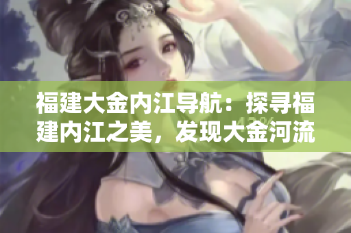 福建大金內(nèi)江導(dǎo)航：探尋福建內(nèi)江之美，發(fā)現(xiàn)大金河流域的奇妙之旅