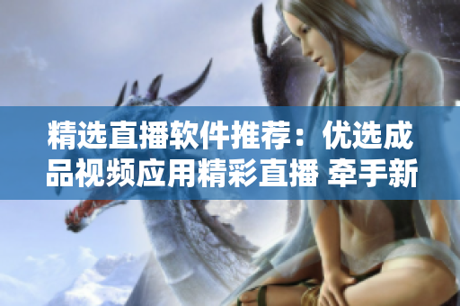 精選直播軟件推薦：優(yōu)選成品視頻應(yīng)用精彩直播 牽手新體驗