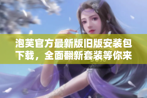 泡芙官方最新版舊版安裝包下載，全面翻新套裝等你來(lái)體驗(yàn)