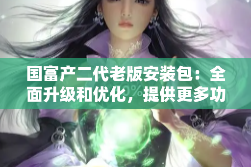 國富產(chǎn)二代老版安裝包：全面升級和優(yōu)化，提供更多功能和穩(wěn)定性
