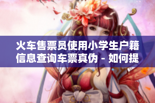 火車售票員使用小學(xué)生戶籍信息查詢車票真?zhèn)?- 如何提高驗證的準確性？