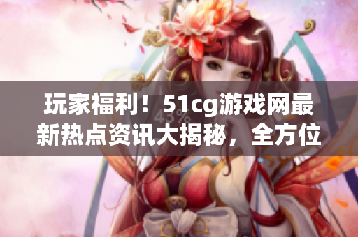 玩家福利！51cg游戲網(wǎng)最新熱點(diǎn)資訊大揭秘，全方位了解游戲世界