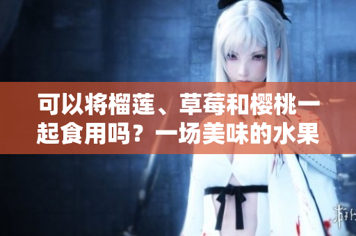 可以將榴蓮、草莓和櫻桃一起食用嗎？一場(chǎng)美味的水果派對(duì)！