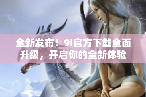 全新發(fā)布！9i官方下載全面升級，開啟你的全新體驗