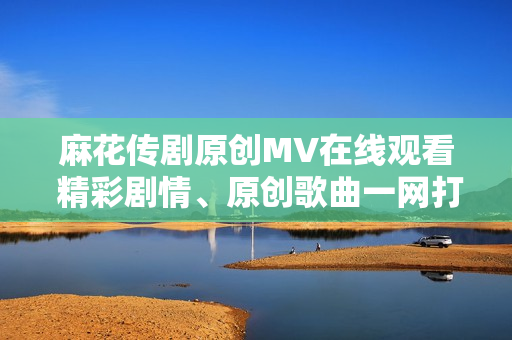 麻花傳劇原創(chuàng)MV在線觀看 精彩劇情、原創(chuàng)歌曲一網(wǎng)打盡