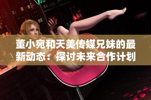 董小宛和天美傳媒兄妹的最新動(dòng)態(tài)：探討未來(lái)合作計(jì)劃，展望行業(yè)發(fā)展趨勢(shì)