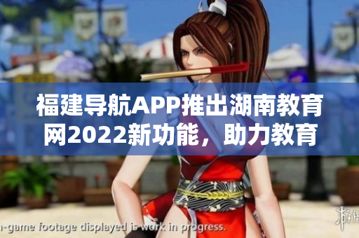 福建導(dǎo)航APP推出湖南教育網(wǎng)2022新功能，助力教育信息查詢(xún)和導(dǎo)航服務(wù)