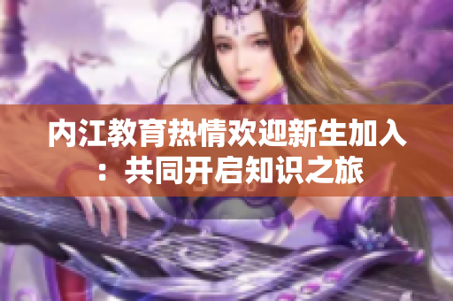 內(nèi)江教育熱情歡迎新生加入：共同開(kāi)啟知識(shí)之旅