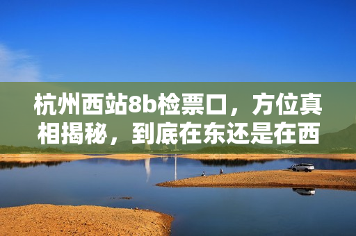 杭州西站8b檢票口，方位真相揭秘，到底在東還是在西？