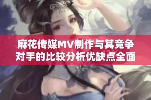 麻花傳媒MV制作與其競爭對手的比較分析優(yōu)缺點全面探究