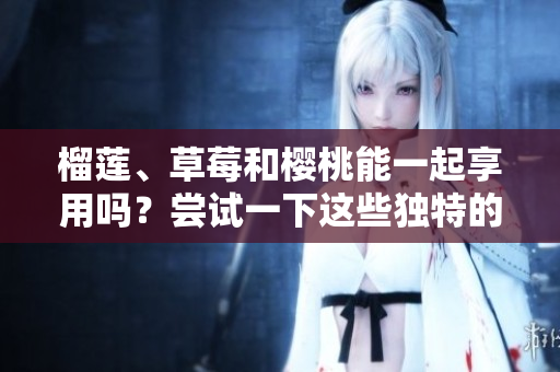 榴蓮、草莓和櫻桃能一起享用嗎？嘗試一下這些獨特的水果搭配吧！