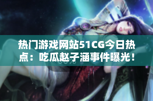 熱門游戲網(wǎng)站51CG今日熱點(diǎn)：吃瓜趙子涵事件曝光！