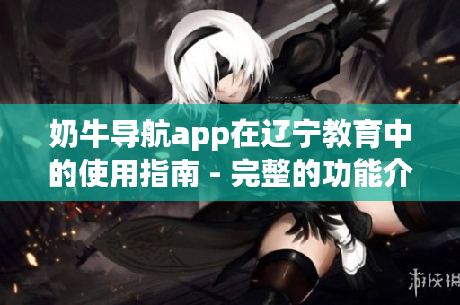 奶牛導航app在遼寧教育中的使用指南 - 完整的功能介紹和操作指引