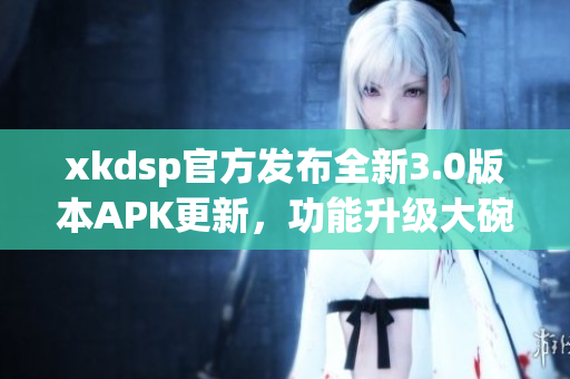 xkdsp官方發(fā)布全新3.0版本APK更新，功能升級(jí)大碗瓦盆，趕快來體驗(yàn)吧