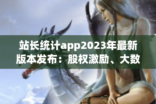 站長(zhǎng)統(tǒng)計(jì)app2023年最新版本發(fā)布：股權(quán)激勵(lì)、大數(shù)據(jù)分析全面升級(jí)