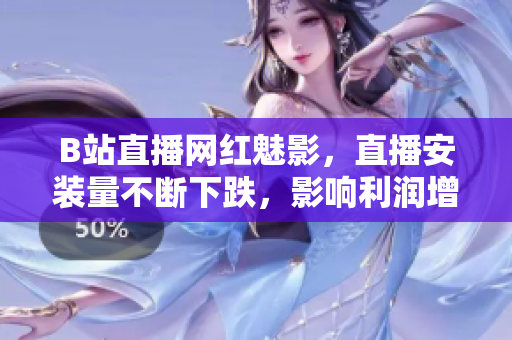 B站直播網(wǎng)紅魅影，直播安裝量不斷下跌，影響利潤(rùn)增長(zhǎng)