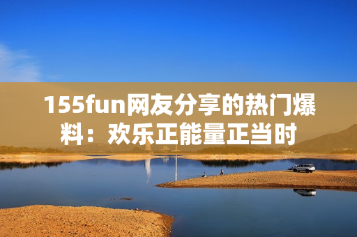 155fun網(wǎng)友分享的熱門爆料：歡樂正能量正當(dāng)時