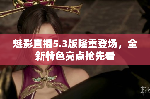 魅影直播5.3版隆重登場(chǎng)，全新特色亮點(diǎn)搶先看