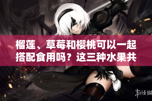 榴蓮、草莓和櫻桃可以一起搭配食用嗎？這三種水果共同享用時(shí)會(huì)產(chǎn)生什么化學(xué)反應(yīng)？