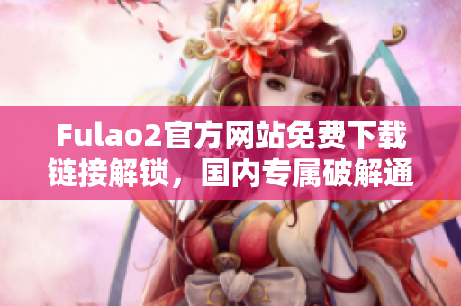 Fulao2官方網(wǎng)站免費(fèi)下載鏈接解鎖，國內(nèi)專屬破解通道揭秘