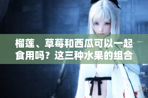 榴蓮、草莓和西瓜可以一起食用嗎？這三種水果的組合是否有益健康？