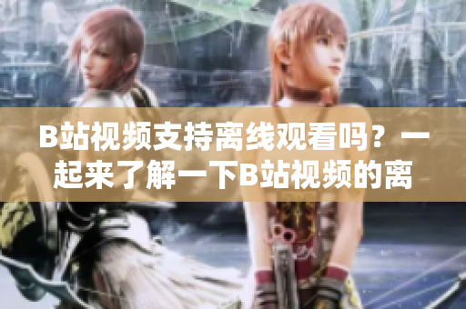 B站視頻支持離線觀看嗎？一起來(lái)了解一下B站視頻的離線觀看功能！