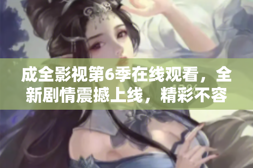 成全影視第6季在線觀看，全新劇情震撼上線，精彩不容錯過！