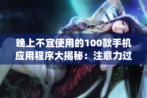 晚上不宜使用的100款手機(jī)應(yīng)用程序大揭秘：注意力過(guò)度、睡眠質(zhì)量受損，謹(jǐn)慎選擇你的App時(shí)刻!