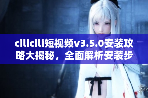 cilicili短視頻v3.5.0安裝攻略大揭秘，全面解析安裝步驟及使用技巧