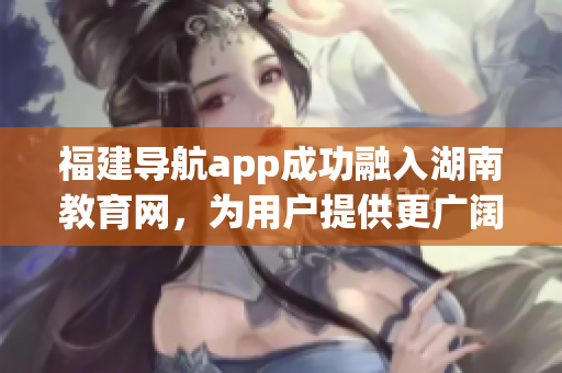 福建導(dǎo)航app成功融入湖南教育網(wǎng)，為用戶提供更廣闊的教育資源領(lǐng)域