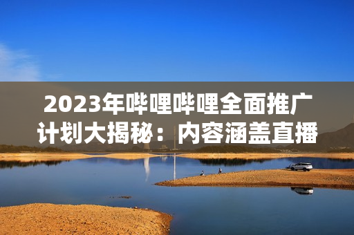 2023年嗶哩嗶哩全面推廣計劃大揭秘：內(nèi)容涵蓋直播、UP主、游戲等多個領(lǐng)域