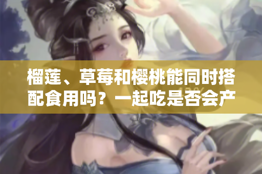 榴蓮、草莓和櫻桃能同時搭配食用嗎？一起吃是否會產(chǎn)生什么效果呢？