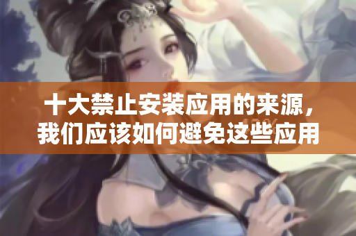 十大禁止安裝應(yīng)用的來源，我們應(yīng)該如何避免這些應(yīng)用？