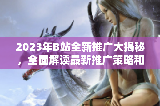 2023年B站全新推廣大揭秘，全面解讀最新推廣策略和活動(dòng)全攻略