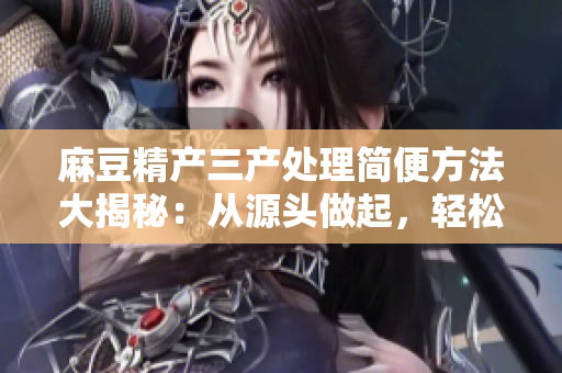 麻豆精產(chǎn)三產(chǎn)處理簡便方法大揭秘：從源頭做起，輕松解決問題