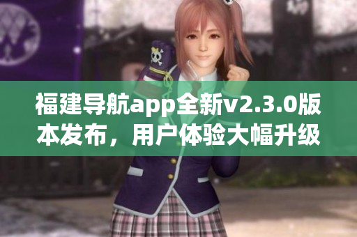 福建導(dǎo)航app全新v2.3.0版本發(fā)布，用戶體驗(yàn)大幅升級！
