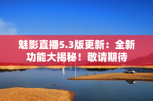 魅影直播5.3版更新：全新功能大揭秘！敬請期待