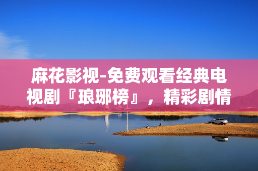 麻花影視-免費(fèi)觀看經(jīng)典電視劇『瑯琊榜』，精彩劇情盡在麻花影視平臺(tái)
