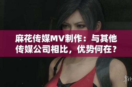 麻花傳媒MV制作：與其他傳媒公司相比，優(yōu)勢(shì)何在？
