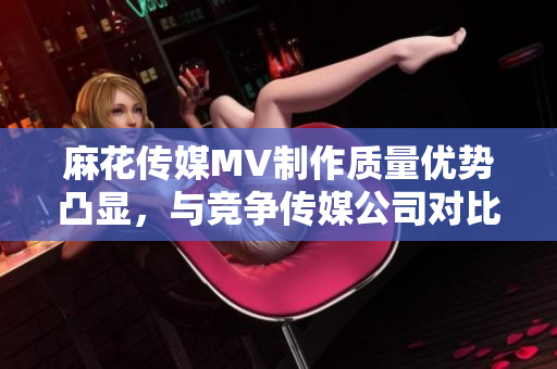 麻花傳媒MV制作質量優(yōu)勢凸顯，與競爭傳媒公司對比分析