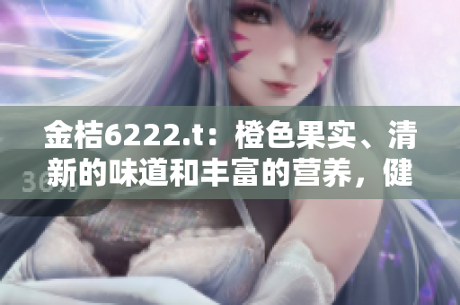 金桔6222.t：橙色果實、清新的味道和豐富的營養(yǎng)，健康無添加，值得一試