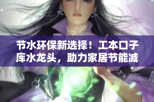 節(jié)水環(huán)保新選擇！工本口子庫水龍頭，助力家居節(jié)能減排