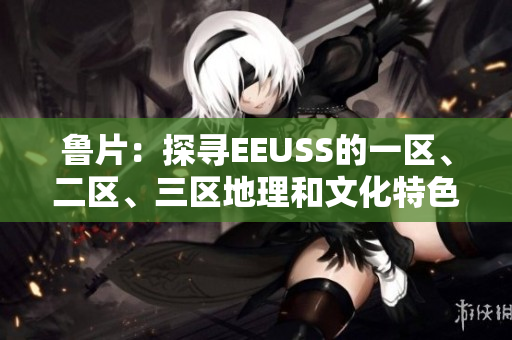 魯片：探尋EEUSS的一區(qū)、二區(qū)、三區(qū)地理和文化特色
