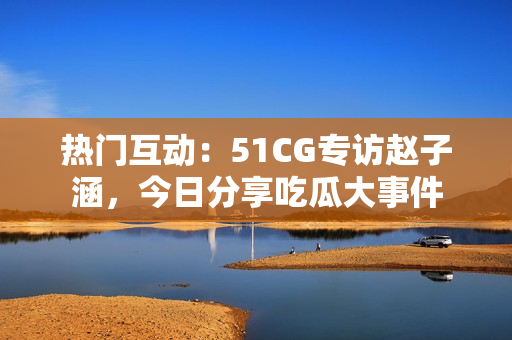 熱門互動(dòng)：51CG專訪趙子涵，今日分享吃瓜大事件