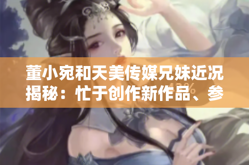 董小宛和天美傳媒兄妹近況揭秘：忙于創(chuàng)作新作品、參與公益活動(dòng)和社交媒體互動(dòng)