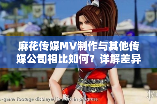 麻花傳媒MV制作與其他傳媒公司相比如何？詳解差異及優(yōu)勢(shì)