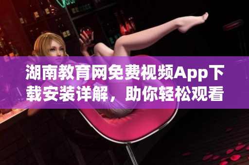 湖南教育網(wǎng)免費(fèi)視頻App下載安裝詳解，助你輕松觀看教育資源