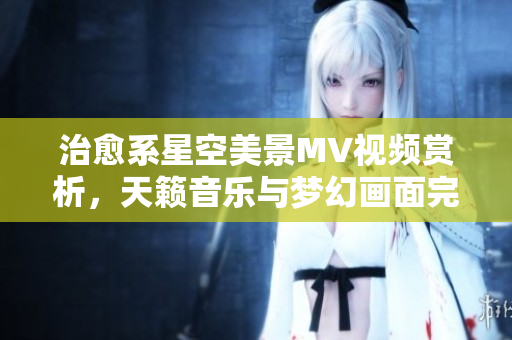 治愈系星空美景MV視頻賞析，天籟音樂(lè)與夢(mèng)幻畫(huà)面完美融合，讓您沉醉在宇宙之美